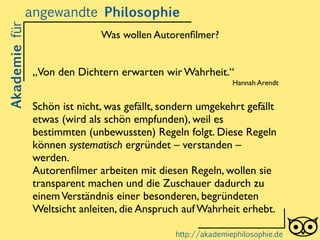 „Von den Dichtern erwarten wir Wahrheit.“	

Hannah Arendt	

!
Schön ist nicht, was gefällt, sondern umgekehrt gefällt
etwas (wird als schön empfunden), weil es
bestimmten (unbewussten) Regeln folgt. Diese Regeln
können systematisch ergründet – verstanden –
werden.	

Autorenﬁlmer arbeiten mit diesen Regeln, wollen sie
transparent machen und die Zuschauer dadurch zu
einemVerständnis einer besonderen, begründeten
Weltsicht anleiten, die Anspruch auf Wahrheit erhebt.
Akademiefürangewandte Philosophie
http://akademiephilosophie.de
Was wollen Autorenﬁlmer?
 
