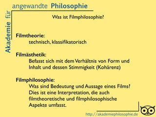 Filmtheorie: 	

technisch, klassiﬁkatorisch	

!
Filmästhetik: 	

Befasst sich mit demVerhältnis von Form und
Inhalt und dessen Stimmigkeit (Kohärenz)	

!
Filmphilosophie: 	

Was sind Bedeutung und Aussage eines Films?
Dies ist eine Interpretation, die auch
ﬁlmtheoretische und ﬁlmphilosophische
Aspekte umfasst.
Akademiefürangewandte Philosophie
http://akademiephilosophie.de
Was ist Filmphilosophie?
 