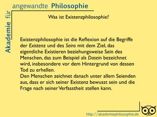 Existenzphilosophie ist die Reﬂexion auf die Begriffe
der Existenz und des Seins mit dem Ziel, das
eigentliche Existieren beziehungsweise Sein des
Menschen, das zum Beispiel als Dasein bezeichnet
wird, insbesondere vor dem Hintergrund von dessen
Tod zu erhellen. 	

Den Menschen zeichnet danach unter allem Seienden
aus, dass er sich seiner Existenz bewusst sein und die
Frage nach seinerVerfasstheit stellen kann.	

Akademiefürangewandte Philosophie
http://akademiephilosophie.de
Was ist Existenzphilosophie?
 