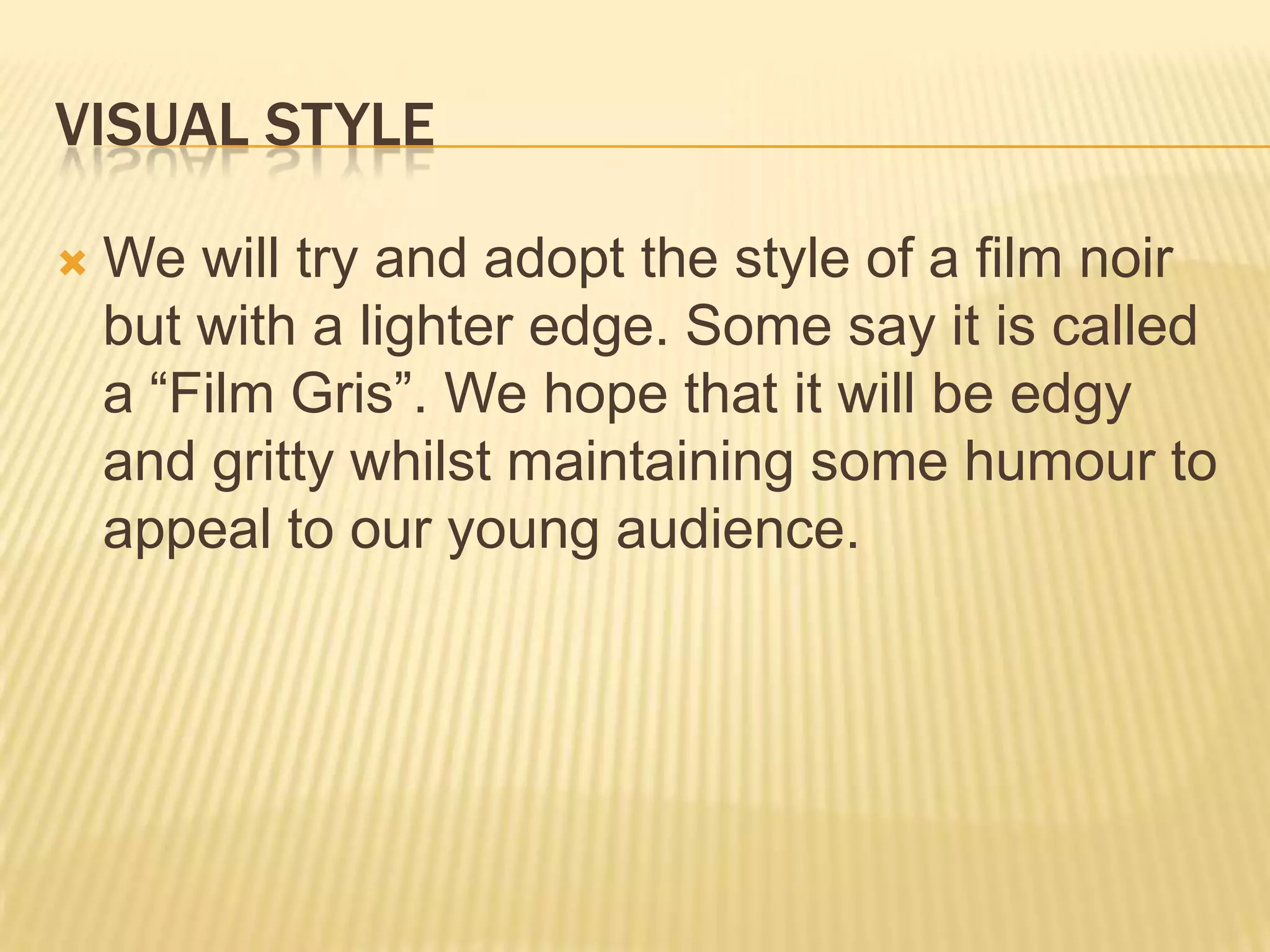 VISUAL STYLE
We will try and adopt the style of a film noir
but with a lighter edge. Some say it is called
a “Film Gris”. We hope that it will be edgy
and gritty whilst maintaining some humour to
appeal to our young audience.