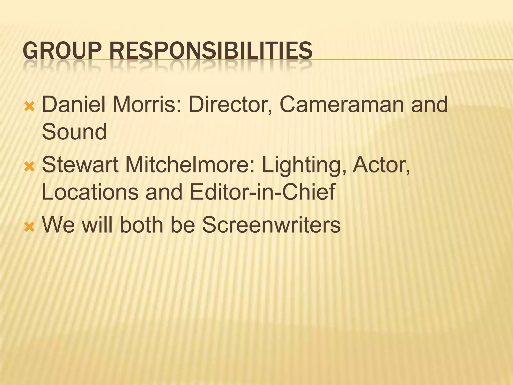 GROUP RESPONSIBILITIES
Daniel Morris: Director, Cameraman and
Sound
Stewart Mitchelmore: Lighting, Actor,
Locations and Editor-in-Chief
We will both be Screenwriters