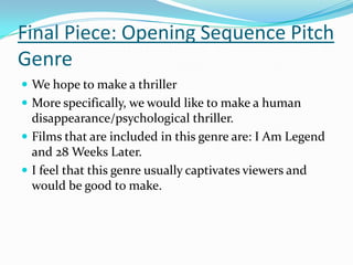 Final Piece: Opening Sequence Pitch
Genre
 We hope to make a thriller
 More specifically, we would like to make a human
  disappearance/psychological thriller.
 Films that are included in this genre are: I Am Legend
  and 28 Weeks Later.
 I feel that this genre usually captivates viewers and
  would be good to make.
 