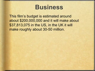 Business
This film’s budget is estimated around
about $200,000,000 and it will make about
$37,813,075 in the US, in the UK...