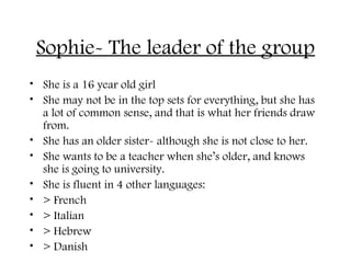 Sophie- The leader of the group
• She is a 16 year old girl
• She may not be in the top sets for everything, but she has
a lot of common sense, and that is what her friends draw
from.
• She has an older sister- although she is not close to her.
• She wants to be a teacher when she’s older, and knows
she is going to university.
• She is fluent in 4 other languages:
• > French
• > Italian
• > Hebrew
• > Danish
 