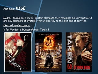 Film title: RISE
Genre: Drama-our film will contain elements that resemble our current world
and key elements of dystopia that will be key to the plot-line of our film.
Films of similar genre:
V for Vendetta, Hunger Games, Taken 3
 
