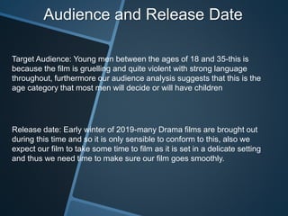Target Audience: Young men between the ages of 18 and 35-this is
because the film is gruelling and quite violent with strong language
throughout, furthermore our audience analysis suggests that this is the
age category that most men will decide or will have children
Release date: Early winter of 2019-many Drama films are brought out
during this time and so it is only sensible to conform to this, also we
expect our film to take some time to film as it is set in a delicate setting
and thus we need time to make sure our film goes smoothly.
Audience and Release Date
 