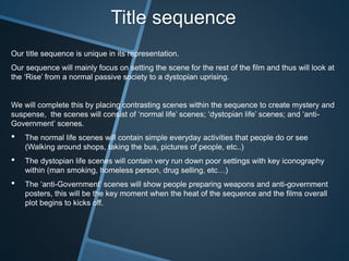 Title sequence
Our title sequence is unique in its representation.
Our sequence will mainly focus on setting the scene for the rest of the film and thus will look at
the ‘Rise’ from a normal passive society to a dystopian uprising.
We will complete this by placing contrasting scenes within the sequence to create mystery and
suspense, the scenes will consist of ‘normal life’ scenes; ‘dystopian life’ scenes; and ‘anti-
Government’ scenes.
• The normal life scenes will contain simple everyday activities that people do or see
(Walking around shops, taking the bus, pictures of people, etc..)
• The dystopian life scenes will contain very run down poor settings with key iconography
within (man smoking, homeless person, drug selling, etc…)
• The ‘anti-Government’ scenes will show people preparing weapons and anti-government
posters, this will be the key moment when the heat of the sequence and the films overall
plot begins to kicks off.
 