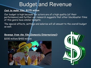 Budget and Revenue
Cost to make film: $175 million
Our budget is high because our actors are of a high quality (of their
performance) and further our research suggests that other blockbuster films
of this genre have similar budgets.
The special effects, settings and salaries will all amount to the overall budget
as well.
Revenue from the film (Domestic/International):
$200 million/$400 million
 