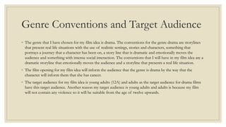 Genre Conventions and Target Audience
◦ The genre that I have chosen for my film idea is drama. The conventions for the genre drama are storylines
that present real life situations with the use of realistic settings, stories and characters, something that
portrays a journey that a character has been on, a story line that is dramatic and emotionally moves the
audience and something with intense social interaction. The conventions that I will have in my film idea are a
dramatic storyline that emotionally moves the audience and a storyline that presents a real life situation.
◦ The film opening for my film idea will inform the audience that the genre is drama by the way that the
character will inform them that she has cancer.
◦ The target audience for my film idea is young adults (12A) and adults as the target audience for drama films
have this target audience. Another reason my target audience is young adults and adults is because my film
will not contain any violence so it will be suitable from the age of twelve upwards.
 