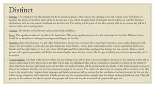 Distinct
◦ Settings- The setting for the film opening will be in numerous places. This because the opening scene will contain some flash backs of
Sophia's life. Some of the flash back will be in the day and some will be at night. Some flash backs will be Sophia out with her friends at
destinations such as town centre, Southend and at university. The setting for the parts of the film opening that are in present day will be a
doctors office and a waiting room.
◦ Themes- The themes in the film are sadness, friendship and illness.
◦ Icons- The significant object in the film is the bucket list. This is the significant icon as it is the main object in the film. Without it there
would be no storyline as nothing interesting would happen in the film.
◦ Narrative- The main character is a girl called Sophia that is twenty one years old. She is studying to become a nurse and is diagnosed with
cancer. Her personality is a fun, shy, nice girl. Sophia has three friends – Anna, James and Katlyn. James is nice, a gentlemen and is best
friends with the girls. However, he is very close with Sophia and their relationship and keeps his feelings for her a secret. Anna is a kind
person with a gentle personality and Katlyn has known Sophia since she was sixteen. She has got a bubbly, warm hearted personality and is
an activist.
◦ Textual analysis- The light in the doctors office and the waiting room will be dark to portray Sophia's emotions to the audience which will be
sadness and scared. Every where else in the film will be high key lighting. Sophia will be positioned so that she is in front of her friends to
show that she is the most important person in the film. Her and her friends will be positioned in the middle of the frame towards to front to
inform the audience that they are the most important people in the scenes. The clothes the characters are wearing will be modern as the film
is set in the modern day. Sophia’s body language and facial expressions will be portray that her confidence has been knocked by the way she
will be trying to hide her self behind her friends and the way she sometimes has a straight face and always looking behind her back. This will
portray to the audience that she is worried what people will think and that she is worried of people looking at her.
 