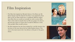 Film Inspiration
◦ The films that inspired my film plot theme of the illness are My
Sisters Keeper and The Fault In Our Stars. I was inspired by these
films as they are films which have a completely different subject
from films that you would not normally see such as action films.
This is what made me decide that my film was going to be about a
girl who gets cancer as I knew that it would be different to what
other people’s films would be about.
◦ My film inspiration has also been inspired by a real life situation that
has been on the news about the boy called Stephen Sutton. This
story is the main reason why I was driven to this part of the genre
drama.
 