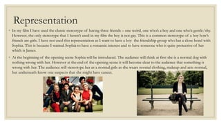 Representation
◦ In my film I have used the classic stereotype of having three friends – one weird, one who’s a boy and one who’s gentle/shy.
However, the only stereotype that I haven’t used in my film the boy is not gay. This is a common stereotype of a boy how’s
friends are girls. I have not used this representation as I want to have a boy the friendship group who has a close bond with
Sophia. This is because I wanted Sophia to have a romantic interest and to have someone who is quite protective of her
which is James.
◦ At the beginning of the opening scene Sophia will be introduced. The audience will think at first she is a normal dog with
nothing wrong with her. However at the end of the opening scene it will become clear to the audience that something is
wrong with her. The audience will stereotype her as a normal girls as she wears normal clothing, makeup and acts normal,
but underneath know one suspects that she might have cancer.
 