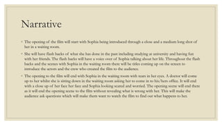 Narrative
◦ The opening of the film will start with Sophia being introduced through a close and a medium long shot of
her in a waiting room.
◦ She will have flash backs of what she has done in the past including studying at university and having fun
with her friends. The flash backs will have a voice over of Sophia talking about her life. Throughout the flash
backs and the scenes with Sophia in the waiting room there will be titles coming up on the screen to
introduce the actors and the crew who created the film to the audience.
◦ The opening to the film will end with Sophia in the waiting room with tears in her eyes. A doctor will come
up to her whilst she is sitting down in the waiting room asking her to come in to his/hers office. It will end
with a close up of her face her face and Sophia looking scared and worried. The opening scene will end there
as it will end the opening scene to the film without revealing what is wrong with her. This will make the
audience ask questions which will make them want to watch the film to find out what happens to her.
 