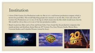 Institution
◦ I chose 2Oth Century Fox Productions make my film as it is a well known production company which is
known for good films. This would help bring people into cinema's to see the film. I have also chose 20th
Century Fox Productions as it is one of the big six which means that the film which would insure that the
film would be a hit as they as it is one of the best production studios.
◦ Based on previous films such as Fury and Gone Girls, I have found that the production companies that
mainly produce and distribute drama films are 20th Century Fox, Sony Pictures Studio, Warner Bros,
Universal Studios and Columbia Pictures (owned by Sony).
 