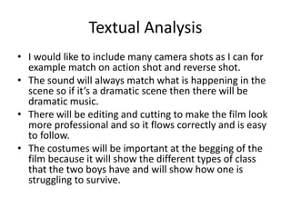 Textual Analysis
• I would like to include many camera shots as I can for
example match on action shot and reverse shot.
• The sound will always match what is happening in the
scene so if it’s a dramatic scene then there will be
dramatic music.
• There will be editing and cutting to make the film look
more professional and so it flows correctly and is easy
to follow.
• The costumes will be important at the begging of the
film because it will show the different types of class
that the two boys have and will show how one is
struggling to survive.

 