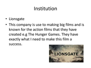 Institution
• Lionsgate
• This company is use to making big films and is
known for the action films that they have
created e.g The Hunger Games. They have
exactly what I need to make this film a
success.

 