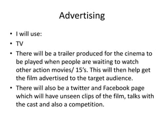 Advertising
• I will use:
• TV
• There will be a trailer produced for the cinema to
be played when people are waiting to watch
other action movies/ 15’s. This will then help get
the film advertised to the target audience.
• There will also be a twitter and Facebook page
which will have unseen clips of the film, talks with
the cast and also a competition.

 