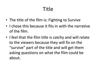 Title
• The title of the film is: Fighting to Survive
• I chose this because it fits in with the narrative
of the film.
• I feel that the film title is catchy and will relate
to the viewers because they will fix on the
“survive” part of the title and will get them
asking questions on what the film could be
about.

 