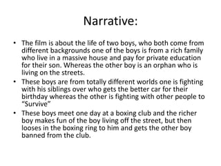 Narrative:
• The film is about the life of two boys, who both come from
different backgrounds one of the boys is from a rich family
who live in a massive house and pay for private education
for their son. Whereas the other boy is an orphan who is
living on the streets.
• These boys are from totally different worlds one is fighting
with his siblings over who gets the better car for their
birthday whereas the other is fighting with other people to
“Survive”
• These boys meet one day at a boxing club and the richer
boy makes fun of the boy living off the street, but then
looses in the boxing ring to him and gets the other boy
banned from the club.

 