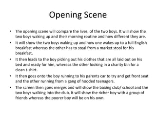 Opening Scene
• The opening scene will compare the lives of the two boys. It will show the
two boys waking up and their morning routine and how different they are.
• It will show the two boys waking up and how one wakes up to a full English
breakfast whereas the other has to steal from a market stool for his
breakfast.
• It then leads to the boy picking out his clothes that are all laid out on his
bed and ready for him, whereas the other looking in a charity bin for a
clean t-shirt.
• It then goes onto the boy running to his parents car to try and get front seat
and the other running from a gang of hooded teenagers.
• The screen then goes merges and will show the boxing club/ school and the
two boys walking into the club. It will show the richer boy with a group of
friends whereas the poorer boy will be on his own.

 