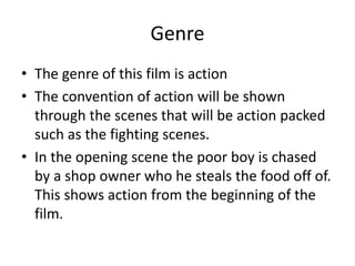 Genre
• The genre of this film is action
• The convention of action will be shown
through the scenes that will be action packed
such as the fighting scenes.
• In the opening scene the poor boy is chased
by a shop owner who he steals the food off of.
This shows action from the beginning of the
film.

 