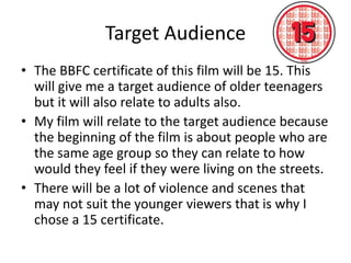 Target Audience
• The BBFC certificate of this film will be 15. This
will give me a target audience of older teenagers
but it will also relate to adults also.
• My film will relate to the target audience because
the beginning of the film is about people who are
the same age group so they can relate to how
would they feel if they were living on the streets.
• There will be a lot of violence and scenes that
may not suit the younger viewers that is why I
chose a 15 certificate.

 