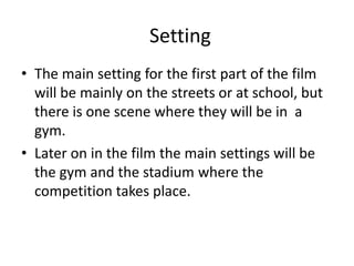 Setting
• The main setting for the first part of the film
will be mainly on the streets or at school, but
there is one scene where they will be in a
gym.
• Later on in the film the main settings will be
the gym and the stadium where the
competition takes place.

 