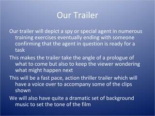 Our Trailer
Our trailer will depict a spy or special agent in numerous
  training exercises eventually ending with someone
  confirming that the agent in question is ready for a
  task
This makes the trailer take the angle of a prologue of
  what to come but also to keep the viewer wondering
  what might happen next
This will be a fast pace, action thriller trailer which will
  have a voice over to accompany some of the clips
  shown
We will also have quite a dramatic set of background
  music to set the tone of the film
 