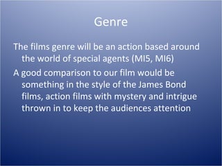 Genre
The films genre will be an action based around
  the world of special agents (MI5, MI6)
A good comparison to our film would be
  something in the style of the James Bond
  films, action films with mystery and intrigue
  thrown in to keep the audiences attention
 