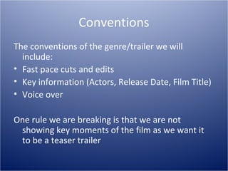Conventions
The conventions of the genre/trailer we will
  include:
• Fast pace cuts and edits
• Key information (Actors, Release Date, Film Title)
• Voice over

One rule we are breaking is that we are not
 showing key moments of the film as we want it
 to be a teaser trailer
 