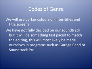 Codes of Genre
We will use darker colours on inter-titles and
 title screens
We have not fully decided on our soundtrack
 but it will be something fast paced to match
 the editing, this will most likely be made
 ourselves in programs such as Garage Band or
 Soundtrack Pro
 