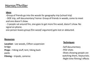 Horror/Thriller
 Ideas
 -Group of friends go into the woods for geography trip (school trip)
 - DOE trip, self documentary/ horror. Group of friends in woods, come to meet
 and one doesn’t show.
 - 3 people sat around fire, one goes to get more fire wood, doesn’t show. No
 signal on phone.
 one person leaves group (fire wood/ argument) gets lost or abducted.


Resources
                                                          Techniques
Location - Lee woods, Clifton suspension
bridge                                                   -Self documentary
Props – hiking stuff, tent, hiking back                  -POV shots
packs                                                    -Shots showing people are
Filming – tripods, cameras                               watching them, Voyeuristic.
                                                         -Night time filming/ effects
 