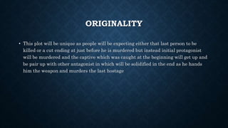 ORIGINALITY
• This plot will be unique as people will be expecting either that last person to be
killed or a cut ending at just before he is murdered but instead initial protagonist
will be murdered and the captive which was caught at the beginning will get up and
be pair up with other antagonist in which will be solidified in the end as he hands
him the weapon and murders the last hostage
 