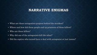 NARRATIVE ENIGMAS
• What are these antagonists purpose behind the murders?
• Where and how did these people end up prisoners of these killers?
• Who are these killers?
• Why did one of the antagonists kill the other?
• Did the captive who turned have a deal with antagonist or just insane?
 