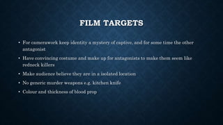 FILM TARGETS
• For camerawork keep identity a mystery of captive, and for some time the other
antagonist
• Have convincing costume and make up for antagonists to make them seem like
redneck killers
• Make audience believe they are in a isolated location
• No generic murder weapons e.g. kitchen knife
• Colour and thickness of blood prop
 