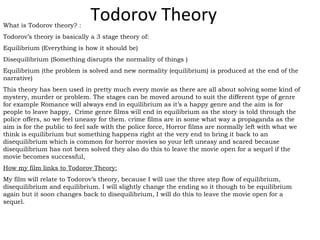 Todorov TheoryWhat is Todorov theory? :
Todorov’s theory is basically a 3 stage theory of:
Equilibrium (Everything is how it should be)
Disequilibrium (Something disrupts the normality of things )
Equilibrium (the problem is solved and new normality (equilibrium) is produced at the end of the
narrative)
This theory has been used in pretty much every movie as there are all about solving some kind of
mystery, murder or problem. The stages can be moved around to suit the different type of genre
for example Romance will always end in equilibrium as it’s a happy genre and the aim is for
people to leave happy, Crime genre films will end in equilibrium as the story is told through the
police offers, so we feel uneasy for them. crime films are in some what way a propaganda as the
aim is for the public to feel safe with the police force, Horror films are normally left with what we
think is equilibrium but something happens right at the very end to bring it back to an
disequilibrium which is common for horror movies so your left uneasy and scared because
disequilibrium has not been solved they also do this to leave the movie open for a sequel if the
movie becomes successful,
How my film links to Todorov Theory:
My film will relate to Todorov’s theory, because I will use the three step flow of equilibrium,
disequilibrium and equilibrium. I will slightly change the ending so it though to be equilibrium
again but it soon changes back to disequilibrium, I will do this to leave the movie open for a
sequel.
 