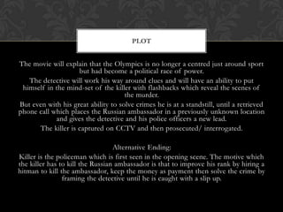 PLOT

The movie will explain that the Olympics is no longer a centred just around sport
but had become a political race of power.
The detective will work his way around clues and will have an ability to put
himself in the mind-set of the killer with flashbacks which reveal the scenes of
the murder.
But even with his great ability to solve crimes he is at a standstill, until a retrieved
phone call which places the Russian ambassador in a previously unknown location
and gives the detective and his police officers a new lead.
The killer is captured on CCTV and then prosecuted/ interrogated.
Alternative Ending:
Killer is the policeman which is first seen in the opening scene. The motive which
the killer has to kill the Russian ambassador is that to improve his rank by hiring a
hitman to kill the ambassador, keep the money as payment then solve the crime by
framing the detective until he is caught with a slip up.

 