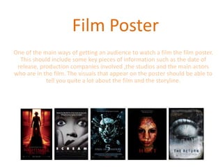 Film Poster
One of the main ways of getting an audience to watch a film the film poster.
  This should include some key pieces of information such as the date of
 release, production companies involved ,the studios and the main actors
who are in the film. The visuals that appear on the poster should be able to
            tell you quite a lot about the film and the storyline.
 