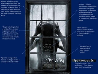Others films are 
mentioned that the have 
been made by the director 
so it familiar to the 
audience. 
Mystery is created by the 
misty background, giving the 
viewers an uncertainly of the 
unknown. Its winter times as 
there is a lot of fog. Also the 
trees behind suggest isolation 
and separation from the outer 
world. 
The girl is looking in from 
a window from outside, 
suggest she is either 
trapped outside looking 
in to hide as she may be 
unwanted which links to 
the title ‘uninvited’ 
There is a contrast 
between the dark dressed 
person and the lighter 
foggy forest. It creates an 
effective silhouette 
outcome keeping it a 
suspense of who the girl 
is, fits well with the horror 
genre. 
Again not having a clear 
features of the girl creates a 
sense of confused identity 
A scraggy font is 
used to make it 
looks it is not 
settled 
The tagline is very short 
and catchy . ‘Fear’ doesn't 
exist but it comes along. 
