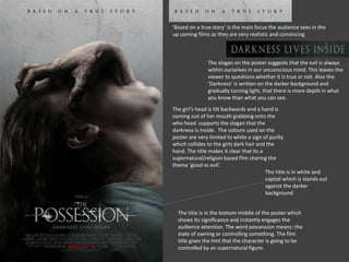 ‘Based on a true story’ is the main focus the audience sees in the 
up coming films as they are very realistic and convincing 
The slogan on the poster suggests that the evil is always 
within ourselves in our unconscious mind. This leaves the 
viewer to questions whether it is true or not. Also the 
‘Darkness’ is written on the darker background and 
gradually turning light, that there is more depth in what 
you know than what you can see. 
The girl’s head is tilt backwards and a hand is 
coming out of her mouth grabbing onto the 
who head supports the slogan that the 
darkness is inside. The colours used on the 
poster are very limited to white a sign of purity 
which collides to the girls dark hair and the 
hand. The title makes it clear that its a 
supernatural/religion based film sharing the 
theme ‘good vs evil’. 
The title is in white and 
capital which is stands out 
against the darker 
background 
The title is in the bottom middle of the poster which 
shows its significance and instantly engages the 
audience attention. The word possession means: the 
state of owning or controlling something. The film 
title gives the hint that the character is going to be 
controlled by an supernatural figure. 
 