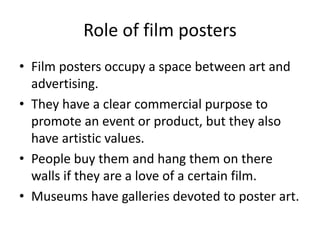 Role of film posters
• Film posters occupy a space between art and
advertising.
• They have a clear commercial purpose to
promote an event or product, but they also
have artistic values.
• People buy them and hang them on there
walls if they are a love of a certain film.
• Museums have galleries devoted to poster art.
 