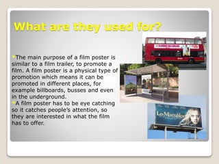 What are they used for?
*The main purpose of a film poster is
similar to a film trailer, to promote a
film. A film poster is a physical type of
promotion which means it can be
promoted in different places, for
example billboards, busses and even
in the underground.
*A film poster has to be eye catching
so it catches people’s attention, so
they are interested in what the film
has to offer.
 