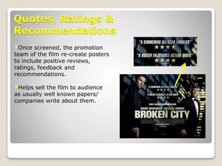 Quotes, Ratings &
Recommendations
*Once screened, the promotion
team of the film re-create posters
to include positive reviews,
ratings, feedback and
recommendations.
*Helps sell the film to audience
as usually well known papers/
companies write about them.
 