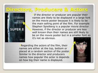 Directors, Producers & Actors
*If the director or producer are popular their
names are likely to be displayed in a large font
on the movie poster because it is likely to be
the main selling point of the film. For example
Stephen Spielberg is a popular movie director
However, if the director or producer are less
well known then their names are still likely to
be on the movie poster but in a smaller font so
it’s not as obvious.
*Regarding the actors of the film, their
names are either at the top, bottom or
placed at a random section of the poster.
Similar to the director and producers
names how popular the actor is depends
on how big their name is displayed.
 