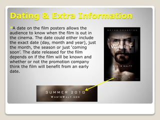 Dating & Extra Information
*A date on the film posters allows the
audience to know when the film is out in
the cinema. The date could either include
the exact date (day, month and year), just
the month, the season or just ‘coming
soon’. The date released for the film
depends on if the film will be known and
whether or not the promotion company
think the film will benefit from an early
date.
 