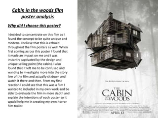 Why did I choose this poster?
I decided to concentrate on this film as I
found the concept to be quite unique and
modern. I believe that this is echoed
throughout the film posters as well. When
first coming across this poster I found that
it made an impact on me and I was
instantly captivated by the design and
unique selling point (the cabin). I also
found that it left me to be confused and
wanting to investigate more into the story
line of the film and actually sit down and
watch it there and then. From my first
reaction I could see that this was a film I
wanted to included in my own work and be
able to evaluate the film in more depth and
explain the intentions of each poster so it
would help me in creating my own horror
film trailer.
Cabin in the woods film
poster analysis
 