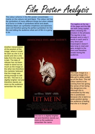The colour scheme in this film poster concentrates
mainly on the colours red and black. The colour red has
the symbolism of many different things but when related
to a horror or thriller it symbolises blood and death,
whereas black can symbolise emptiness and darkness
even evil therefore giving the perfect symbolism for the
film and telling the audience what sort of film it is going
to be.
The tagline at the top
of the page and the title
are both using capital
letters showing the
emotion in the phrases.
The tag line is two
phrases and is only 2
words in each and is
very short and
meaningful it doesn’t
take long to read and
gets straight to the
point and therefore
avoids boring the
audience.
The main image is a
shocking image of a
little girl in white curled
up on the floor. The red
colour seems to be
coming from her giving
the sense of her being
the dangerous one.
Although this is
contrasted by the way
she is positioned
because she is laid in a
weak position giving
the audience a feeling
that she is in danger.
Another interpretation
of the position of the
image, where it could
be seen as she is in a
womb and she is the
baby from the way she
is laid. The date of
release has not been
made to stand out as
much as the image or
the other text therefore
the marketer believed
that the image was
strong enough to sell
the film. The text is a
slightly brighter red and
therefore stands out
more so the audience
remember the name.
The text is a slightly brighter
red and therefore stands out
more so the audience
remember the name.
Film Poster Analysis
 