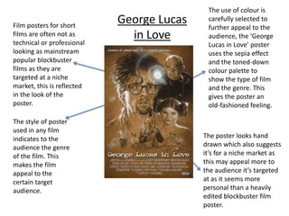 The use of colour is carefully selected to further appeal to the audience, the ‘George Lucas in Love’ poster uses the sepia effect and the toned-down colour palette to show the type of film and the genre. This gives the poster an old-fashioned feeling. George Lucas in Love Film posters for short films are often not as technical or professional looking as mainstream popular blockbuster films as they are targeted at a niche market, this is reflected in the look of the poster. The style of poster used in any film indicates to the audience the genre of the film. This makes the film appeal to the certain target audience. The poster looks hand drawn which also suggests it’s for a niche market as this may appeal more to the audience it’s targeted at as it seems more personal than a heavily edited blockbuster film poster. 