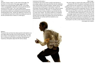 Title – 
The title ’12 years a slave’ is in the centre of the page. The 
fact that it is in the centre of the page suggests that it is 
integral to the story/message within the film. The number 
‘12’is in orange/golden text which contrasts with the picture 
and also the word ‘slave’. This is due to gold having 
connotations of wealth and royalty which directly juxtaposes 
the word slave which has connotations of poverty and a poor 
standard/quality of life. Despite this difference, the font is all 
in a old fashioned style font to reflect the setting and scene of 
the film and what time in history it is referring to. 
Main image – 
The main image on a poster will usually contain the main 
characters of a film. An audience could guess from this 
poster that the main characters is a slave purely from his 
clothing and his race in relation to the context. Moreover his 
facial expression and stance emphasises that he is running 
away from something he is scared of. This could be seen as 
him running away from slavery and could also link in with 
the statement below saying that it’s a true story. This 
encourages people to go and see the film as they will be 
interested in what his true story is and why he is running 
away. It also allows the audience to empathise with him as 
we have all felt scared and worried and wanted to run away 
at one point in our life; so this emotional connection could 
encourage more viewers. 
Institutional information – 
In having the main actors names as well as the directors it 
encourages audiences who enjoy the films that the celebrities 
have starred in/been directed by before. Despite most of the 
cast and director being fairly un-well-known it could still 
encourage a few extra people to see the film if they are aware 
of the actors and director. Moreover, in including that this 
film is a true story it entices audience to go and see the film 
as it feels more realistic. This allows audiences to empathise 
with characters as they understand it was a real occurrence 
and this may encourage more people to go and see the film if 
they feel they can connect with the characters on an 
emotional level. 
Release – 
The poster does not have the release period at the bottom so is 
very vague about the date of this and the specifics. This could 
be to create a viral hype/word of mouth about when this new 
film is coming out and creates an exciting, anticipating and 
mysterious atmosphere about the film and its release. 
