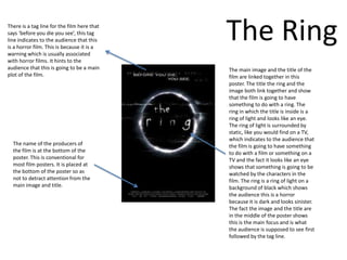 There is a tag line for the film here that
says ‘before you die you see’, this tag
line indicates to the audience that this
is a horror film. This is because it is a
warning which is usually associated
                                             The Ring
with horror films. It hints to the
audience that this is going to be a main     The main image and the title of the
plot of the film.                            film are linked together in this
                                             poster. The title the ring and the
                                             image both link together and show
                                             that the film is going to have
                                             something to do with a ring. The
                                             ring in which the title is inside is a
                                             ring of light and looks like an eye.
                                             The ring of light is surrounded by
                                             static, like you would find on a TV,
                                             which indicates to the audience that
  The name of the producers of               the film is going to have something
  the film is at the bottom of the           to do with a film or something on a
  poster. This is conventional for           TV and the fact it looks like an eye
  most film posters. It is placed at         shows that something is going to be
  the bottom of the poster so as             watched by the characters in the
  not to detract attention from the          film. The ring is a ring of light on a
  main image and title.                      background of black which shows
                                             the audience this is a horror
                                             because it is dark and looks sinister.
                                             The fact the image and the title are
                                             in the middle of the poster shows
                                             this is the main focus and is what
                                             the audience is supposed to see first
                                             followed by the tag line.
 